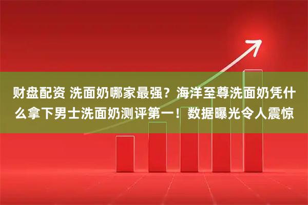 财盘配资 洗面奶哪家最强？海洋至尊洗面奶凭什么拿下男士洗面奶测评第一！数据曝光令人震惊