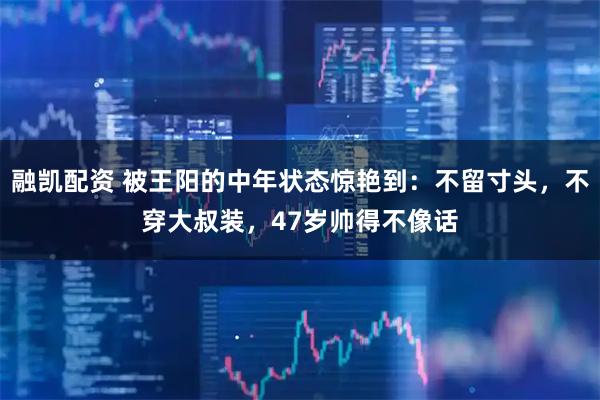融凯配资 被王阳的中年状态惊艳到：不留寸头，不穿大叔装，47岁帅得不像话