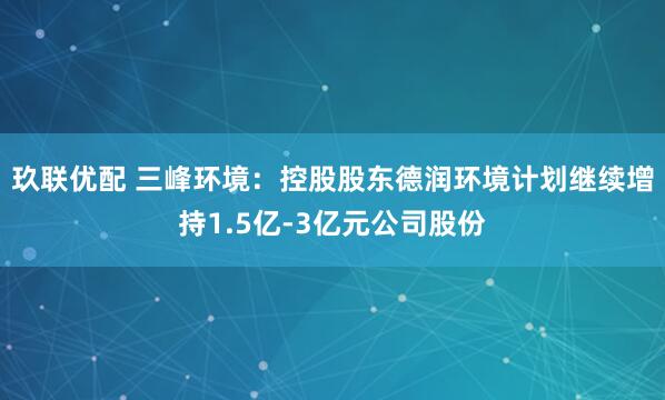 玖联优配 三峰环境：控股股东德润环境计划继续增持1.5亿-3亿元公司股份
