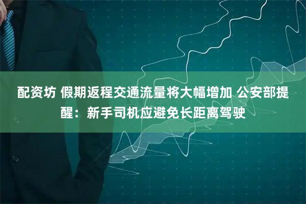 配资坊 假期返程交通流量将大幅增加 公安部提醒：新手司机应避免长距离驾驶