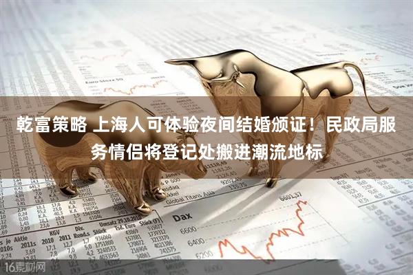 乾富策略 上海人可体验夜间结婚颁证！民政局服务情侣将登记处搬进潮流地标