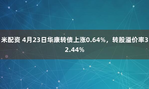 米配资 4月23日华康转债上涨0.64%，转股溢价率32.44%