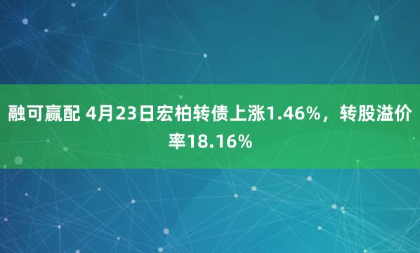 融可赢配 4月23日宏柏转债上涨1.46%，转股溢价率18.16%