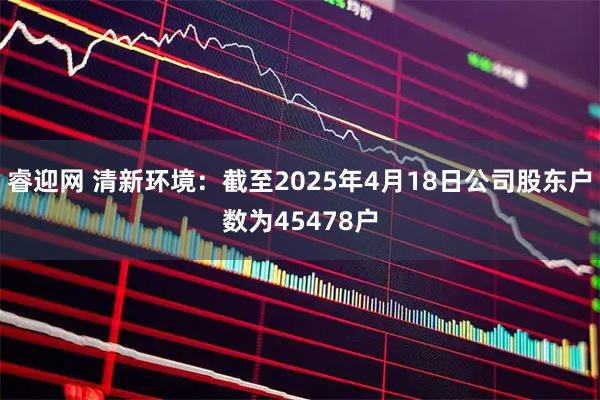 睿迎网 清新环境：截至2025年4月18日公司股东户数为45478户