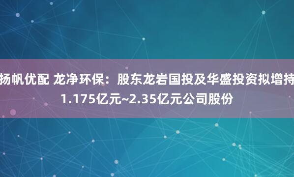 扬帆优配 龙净环保：股东龙岩国投及华盛投资拟增持1.175亿元~2.35亿元公司股份
