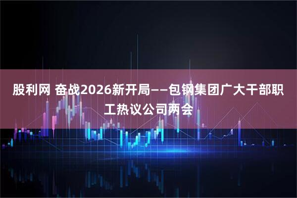 股利网 奋战2026新开局——包钢集团广大干部职工热议公司两会