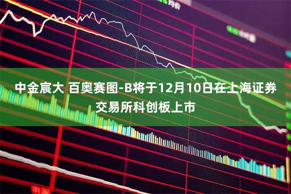 中金宸大 百奥赛图-B将于12月10日在上海证券交易所科创板上市