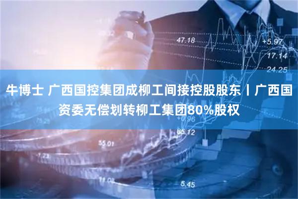 牛博士 广西国控集团成柳工间接控股股东丨广西国资委无偿划转柳工集团80%股权