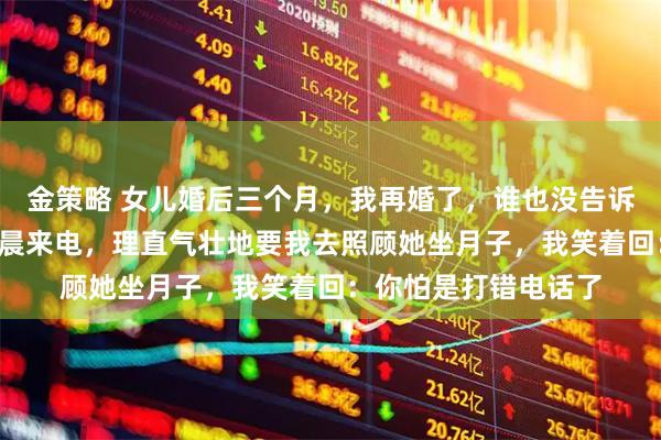 金策略 女儿婚后三个月，我再婚了，谁也没告诉，2年后，女儿却凌晨来电，理直气壮地要我去照顾她坐月子，我笑着回：你怕是打错电话了