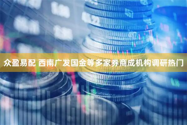 众盈易配 西南广发国金等多家券商成机构调研热门